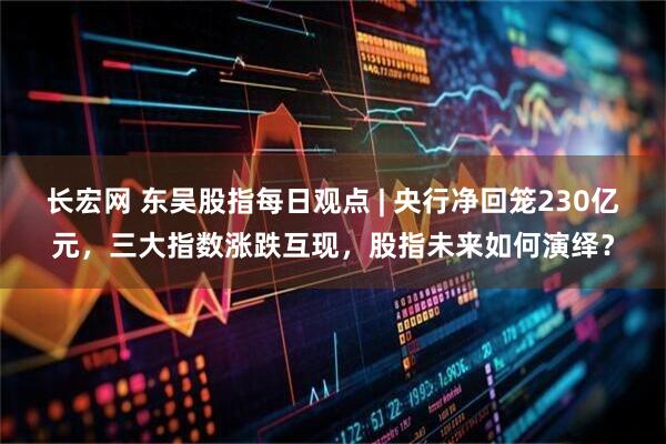 长宏网 东吴股指每日观点 | 央行净回笼230亿元，三大指数涨跌互现，股指未来如何演绎？