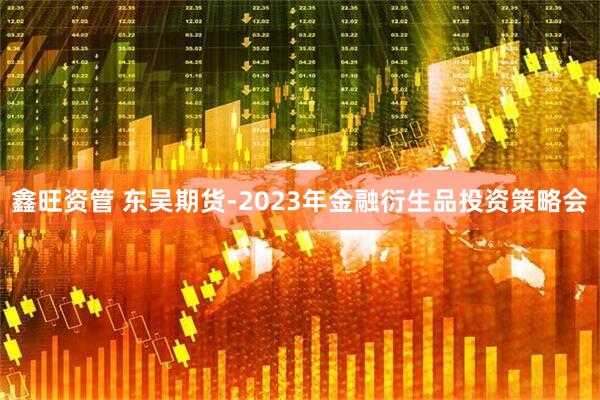 鑫旺资管 东吴期货-2023年金融衍生品投资策略会