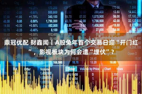 鼎冠优配 财鑫闻丨A股兔年首个交易日迎“开门红”，影视板块为何会遭“埋伏”？