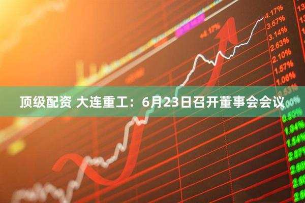 顶级配资 大连重工：6月23日召开董事会会议