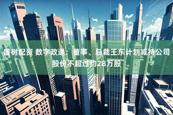 盛树配资 数字政通：董事、总裁王东计划减持公司股份不超过约28万股