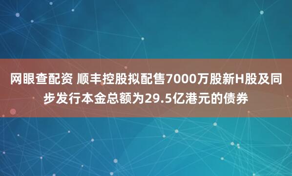 网眼查配资 顺丰控股拟配售7000万股新H股及同步发行本金总额为29.5亿港元的债券