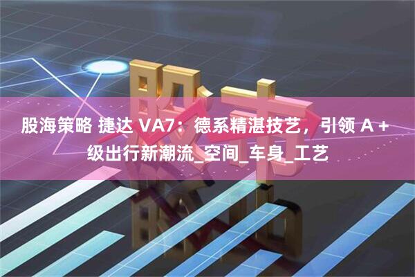股海策略 捷达 VA7：德系精湛技艺，引领 A + 级出行新潮流_空间_车身_工艺