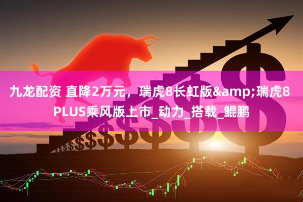 九龙配资 直降2万元，瑞虎8长虹版&瑞虎8 PLUS乘风版上市_动力_搭载_鲲鹏