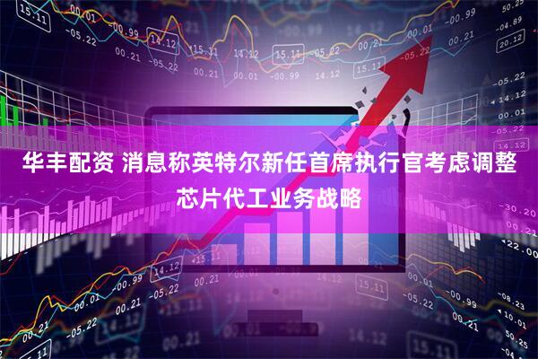华丰配资 消息称英特尔新任首席执行官考虑调整芯片代工业务战略