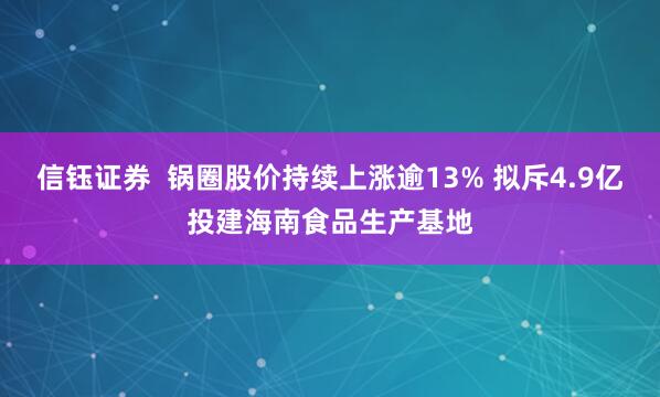 信钰证券  锅圈股价持续上涨逾13% 拟斥4.9亿投建海南食品生产基地