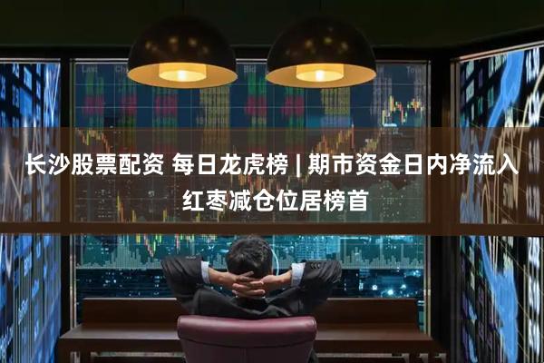 长沙股票配资 每日龙虎榜 | 期市资金日内净流入 红枣减仓位居榜首