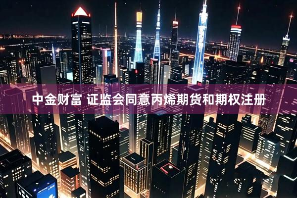 中金财富 证监会同意丙烯期货和期权注册
