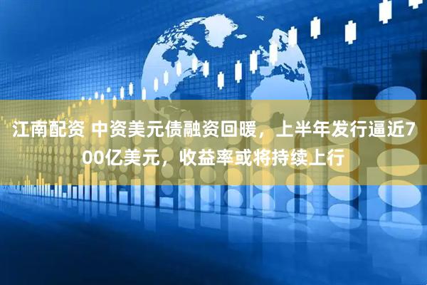 江南配资 中资美元债融资回暖，上半年发行逼近700亿美元，收益率或将持续上行