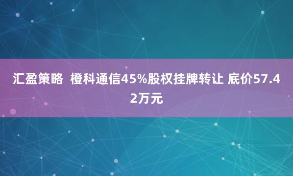 汇盈策略  橙科通信45%股权挂牌转让 底价57.42万元