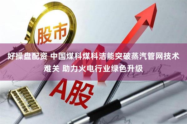 好操盘配资 中国煤科煤科洁能突破蒸汽管网技术难关 助力火电行业绿色升级