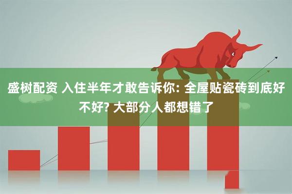 盛树配资 入住半年才敢告诉你: 全屋贴瓷砖到底好不好? 大部分人都想错了