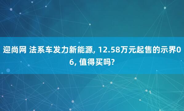迎尚网 法系车发力新能源, 12.58万元起售的示界06, 值得买吗?