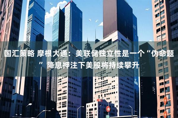 国汇策略 摩根大通：美联储独立性是一个“伪命题” 降息押注下美股将持续攀升