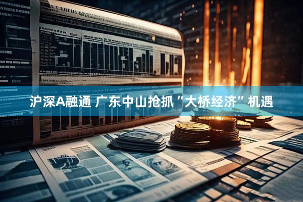 沪深A融通 广东中山抢抓“大桥经济”机遇