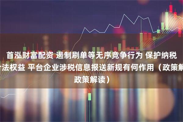 首泓财富配资 遏制刷单等无序竞争行为 保护纳税人合法权益 平台企业涉税信息报送新规有何作用（政策解读）