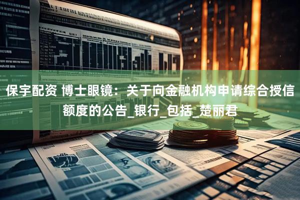 保宇配资 博士眼镜：关于向金融机构申请综合授信额度的公告_银行_包括_楚丽君