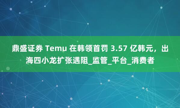 鼎盛证券 Temu 在韩领首罚 3.57 亿韩元，出海四小龙扩张遇阻_监管_平台_消费者