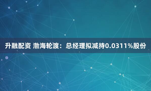 升融配资 渤海轮渡：总经理拟减持0.0311%股份