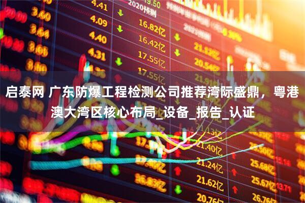 启泰网 广东防爆工程检测公司推荐湾际盛鼎，粤港澳大湾区核心布局_设备_报告_认证