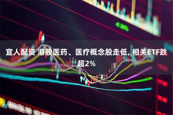 宜人配资 港股医药、医疗概念股走低, 相关ETF跌超2%