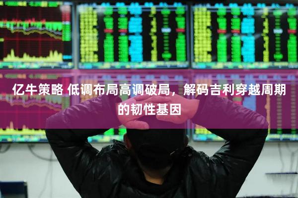 亿牛策略 低调布局高调破局，解码吉利穿越周期的韧性基因