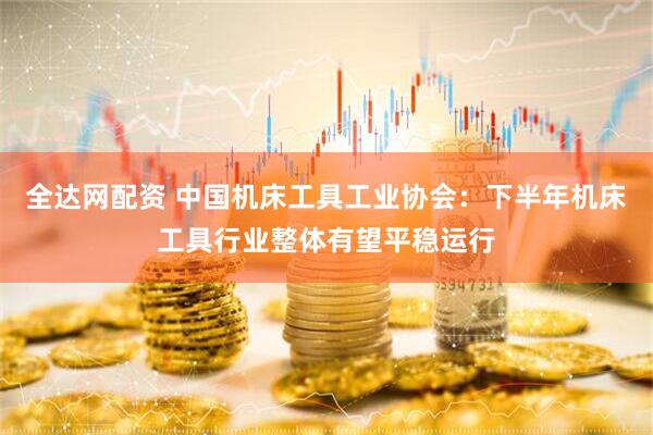 全达网配资 中国机床工具工业协会：下半年机床工具行业整体有望平稳运行
