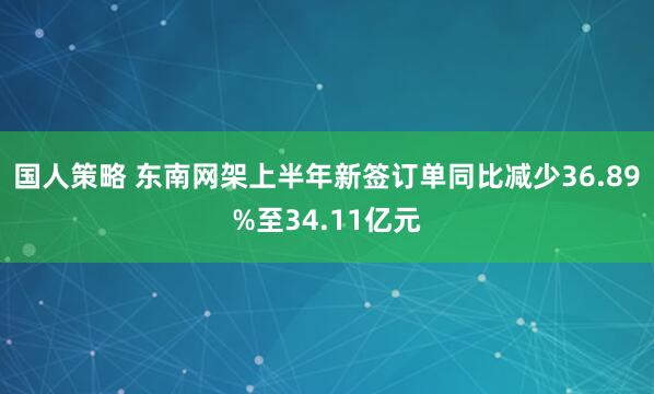 国人策略 东南网架上半年新签订单同比减少36.89%至34.11亿元