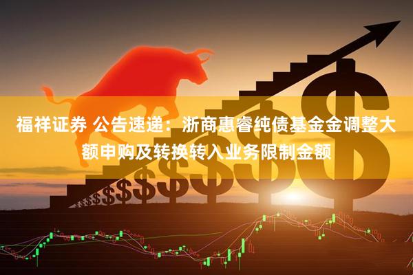 福祥证券 公告速递:浙商惠睿纯债基金金调整大额申购及转换转入业务限制金额