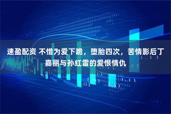 速盈配资 不惜为爱下跪，堕胎四次，苦情影后丁嘉丽与孙红雷的爱恨情仇