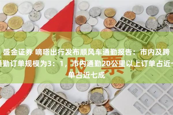 盛金证券 嘀嗒出行发布顺风车通勤报告：市内及跨城通勤订单规模为3：1，市内通勤20公里以上订单占近七成