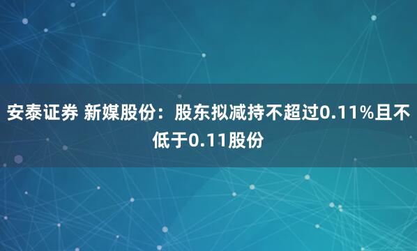 安泰证券 新媒股份：股东拟减持不超过0.11%且不低于0.11股份
