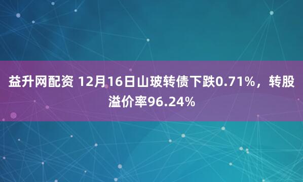 益升网配资 12月16日山玻转债下跌0.71%，转股溢价率96.24%