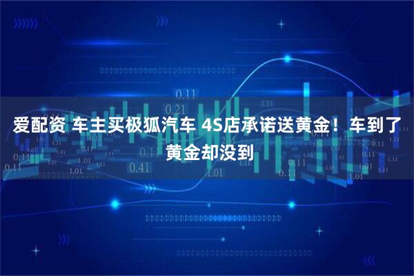 爱配资 车主买极狐汽车 4S店承诺送黄金！车到了 黄金却没到