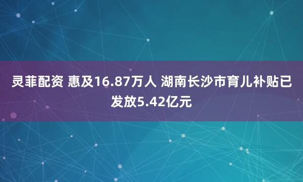 灵菲配资 惠及16.87万人 湖南长沙市育儿补贴已发放5.42亿元