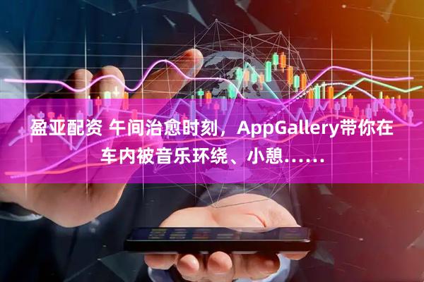 盈亚配资 午间治愈时刻，AppGallery带你在车内被音乐环绕、小憩……