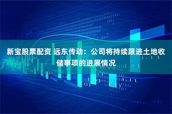 新宝股票配资 远东传动：公司将持续跟进土地收储事项的进展情况