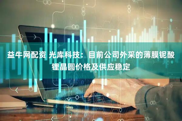 益牛网配资 光库科技：目前公司外采的薄膜铌酸锂晶圆价格及供应稳定