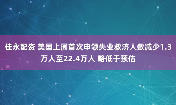 佳永配资 美国上周首次申领失业救济人数减少1.3万人至22.4万人 略低于预估