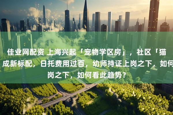 佳业网配资 上海兴起「宠物学区房」，社区「猫狗幼儿园」成新标配，日托费用过百，幼师持证上岗之下，如何看此趋势？