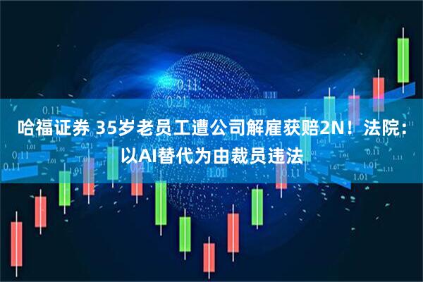 哈福证券 35岁老员工遭公司解雇获赔2N！法院：以AI替代为由裁员违法