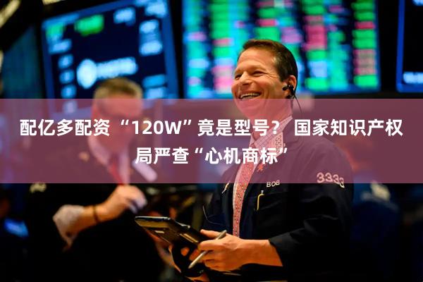 配亿多配资 “120W”竟是型号？ 国家知识产权局严查“心机商标”