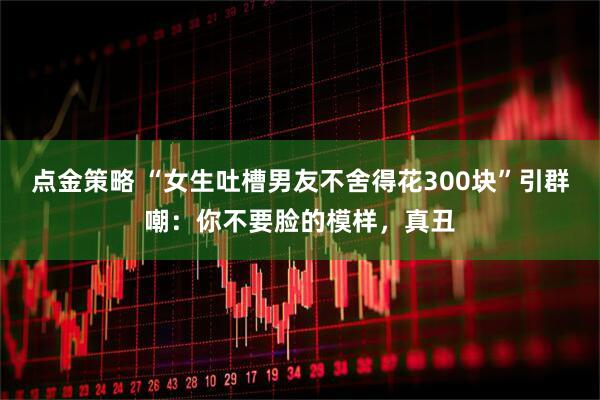 点金策略 “女生吐槽男友不舍得花300块”引群嘲：你不要脸的模样，真丑